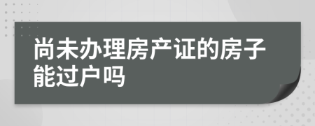 尚未办理房产证的房子能过户吗