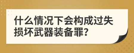什么情况下会构成过失损坏武器装备罪？
