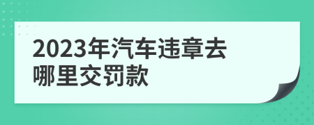 2023年汽车违章去哪里交罚款