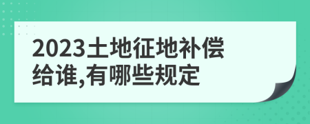 2023土地征地补偿给谁,有哪些规定