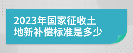 2023年国家征收土地新补偿标准是多少