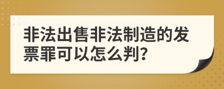 非法出售非法制造的发票罪可以怎么判？