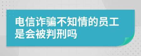 电信诈骗不知情的员工是会被判刑吗