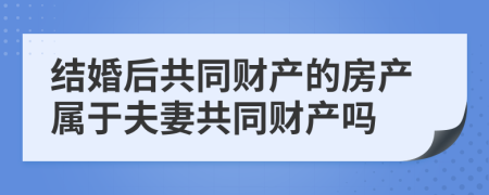 结婚后共同财产的房产属于夫妻共同财产吗