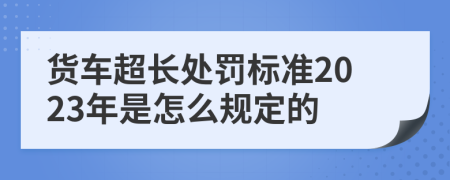 货车超长处罚标准2023年是怎么规定的