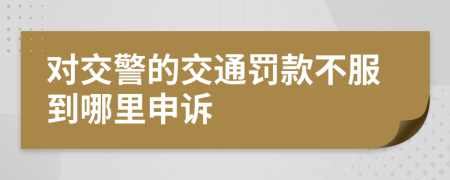 对交警的交通罚款不服到哪里申诉