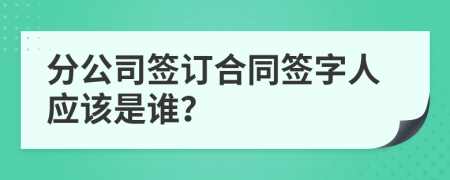 分公司签订合同签字人应该是谁？