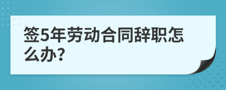 签5年劳动合同辞职怎么办？