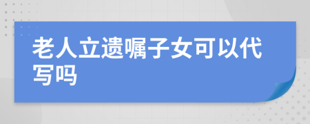 老人立遗嘱子女可以代写吗