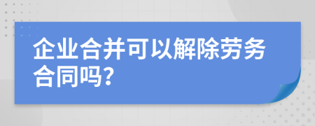 企业合并可以解除劳务合同吗？