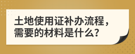 土地使用证补办流程，需要的材料是什么？