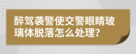 醉驾袭警使交警眼睛玻璃体脱落怎么处理？