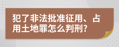 犯了非法批准征用、占用土地罪怎么判刑?