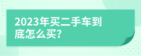 2023年买二手车到底怎么买？