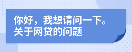 你好，我想请问一下。关于网贷的问题