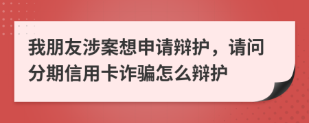 我朋友涉案想申请辩护，请问分期信用卡诈骗怎么辩护