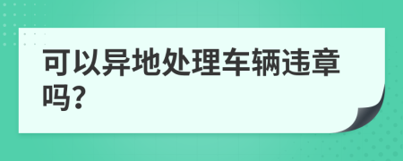 可以异地处理车辆违章吗？