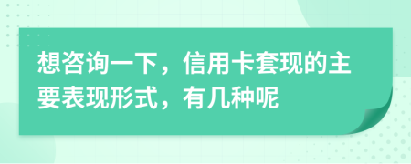 想咨询一下，信用卡套现的主要表现形式，有几种呢