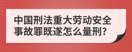 中国刑法重大劳动安全事故罪既遂怎么量刑?