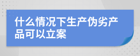 什么情况下生产伪劣产品可以立案