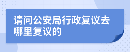 请问公安局行政复议去哪里复议的