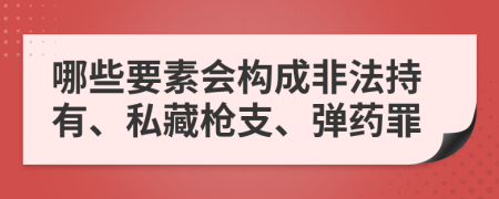 哪些要素会构成非法持有、私藏枪支、弹药罪