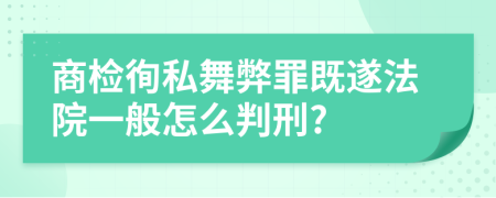 商检徇私舞弊罪既遂法院一般怎么判刑?