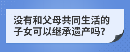 没有和父母共同生活的子女可以继承遗产吗？