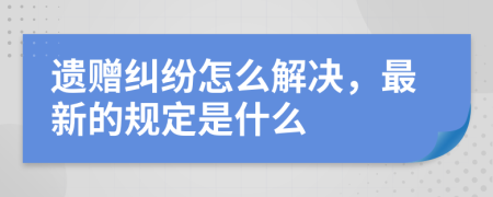 遗赠纠纷怎么解决，最新的规定是什么