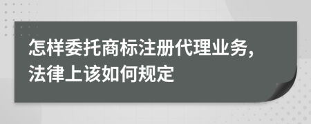 怎样委托商标注册代理业务,法律上该如何规定