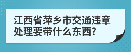 江西省萍乡市交通违章处理要带什么东西?