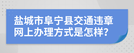 盐城市阜宁县交通违章网上办理方式是怎样？