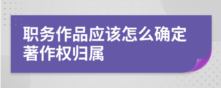 职务作品应该怎么确定著作权归属