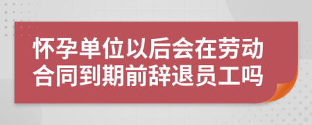 怀孕单位以后会在劳动合同到期前辞退员工吗