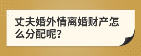 丈夫婚外情离婚财产怎么分配呢？