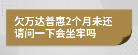 欠万达普惠2个月未还请问一下会坐牢吗