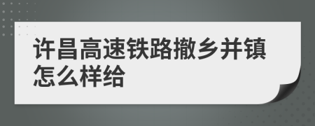 许昌高速铁路撤乡并镇怎么样给