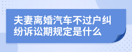 夫妻离婚汽车不过户纠纷诉讼期规定是什么