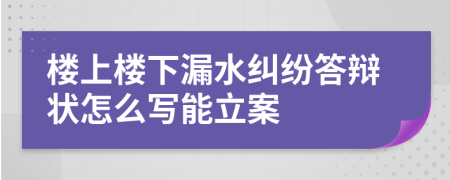 楼上楼下漏水纠纷答辩状怎么写能立案