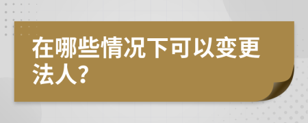 在哪些情况下可以变更法人？