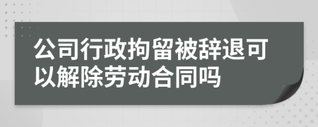 公司行政拘留被辞退可以解除劳动合同吗