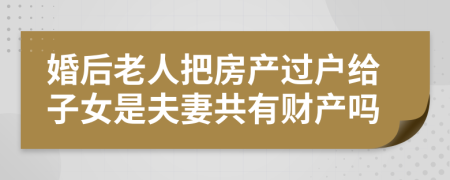婚后老人把房产过户给子女是夫妻共有财产吗