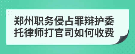 郑州职务侵占罪辩护委托律师打官司如何收费