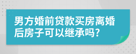 男方婚前贷款买房离婚后房子可以继承吗?