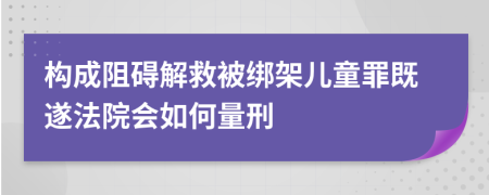 构成阻碍解救被绑架儿童罪既遂法院会如何量刑     