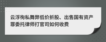 云浮徇私舞弊低价折股、出售国有资产罪委托律师打官司如何收费