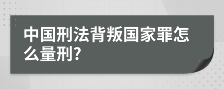 中国刑法背叛国家罪怎么量刑?