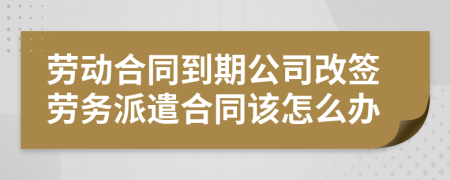 劳动合同到期公司改签劳务派遣合同该怎么办