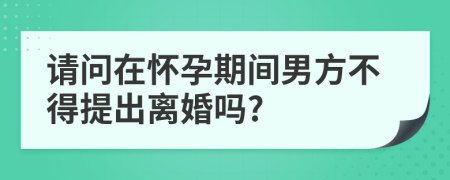 请问在怀孕期间男方不得提出离婚吗?