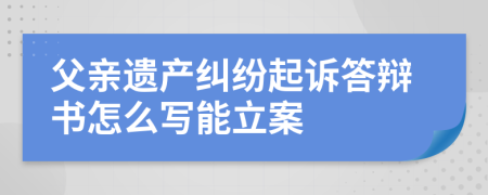 父亲遗产纠纷起诉答辩书怎么写能立案